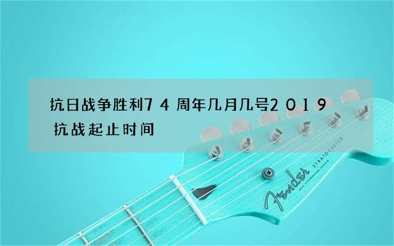 抗日战争胜利74周年几月几号2019 抗战起止时间